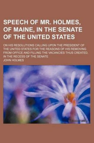 Cover of Speech of Mr. Holmes, of Maine, in the Senate of the United States; On His Resolutions Calling Upon the President of the United States for the Reasons of His Removing from Office and Filling the Vacancies Thus Created, in the Recess of