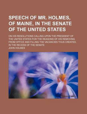 Book cover for Speech of Mr. Holmes, of Maine, in the Senate of the United States; On His Resolutions Calling Upon the President of the United States for the Reasons of His Removing from Office and Filling the Vacancies Thus Created, in the Recess of