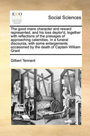 Cover of The good mans character and reward represented, and his loss deplor'd, together with reflections of the presages of approaching calamities. In a funeral discourse, with some enlargements occasioned by the death of Captain William Grant