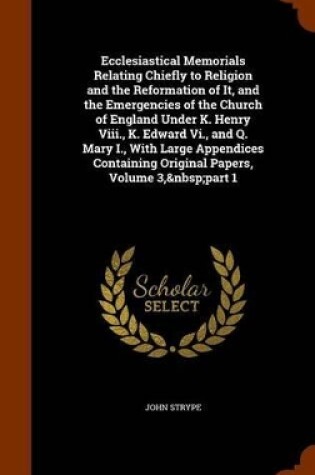 Cover of Ecclesiastical Memorials Relating Chiefly to Religion and the Reformation of It, and the Emergencies of the Church of England Under K. Henry VIII., K. Edward VI., and Q. Mary I., with Large Appendices Containing Original Papers, Volume 3, Part 1