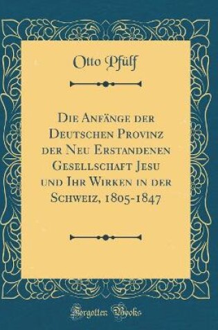 Cover of Die Anfange Der Deutschen Provinz Der Neu Erstandenen Gesellschaft Jesu Und Ihr Wirken in Der Schweiz, 1805-1847 (Classic Reprint)