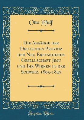 Book cover for Die Anfange Der Deutschen Provinz Der Neu Erstandenen Gesellschaft Jesu Und Ihr Wirken in Der Schweiz, 1805-1847 (Classic Reprint)