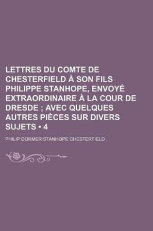 Cover of Lettres Du Comte de Chesterfield a Son Fils Philippe Stanhope, Envoye Extraordinaire a la Cour de Dresde (4); Avec Quelques Autres Pieces Sur Divers S