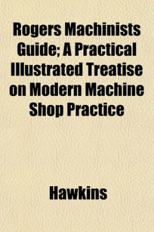 Cover of Rogers Machinists Guide; A Practical Illustrated Treatise on Modern Machine Shop Practice