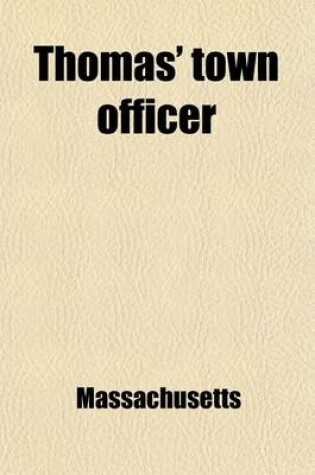 Cover of Thomas' Town Officer; A Digest of the Laws of Massachusetts in Relation to the Powers, Duties, and Liabilities of Towns and of Town Officers with the Necessary Forms