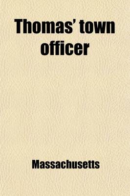 Book cover for Thomas' Town Officer; A Digest of the Laws of Massachusetts in Relation to the Powers, Duties, and Liabilities of Towns and of Town Officers with the Necessary Forms