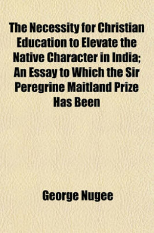 Cover of The Necessity for Christian Education to Elevate the Native Character in India; An Essay to Which the Sir Peregrine Maitland Prize Has Been