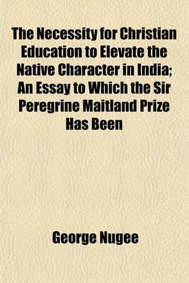 Book cover for The Necessity for Christian Education to Elevate the Native Character in India; An Essay to Which the Sir Peregrine Maitland Prize Has Been
