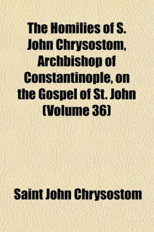 Cover of The Homilies of S. John Chrysostom, Archbishop of Constantinople, on the Gospel of St. John (Volume 36)