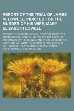 Cover of Report of the Trial of James M. Lowell, Indicted for the Murder of His Wife, Mary Elizabeth Lowell; Before the Supreme Judicial Court of Maine, for Androscoggin County; Containing the Evidence, Arguments of the Counsel and the Charge of