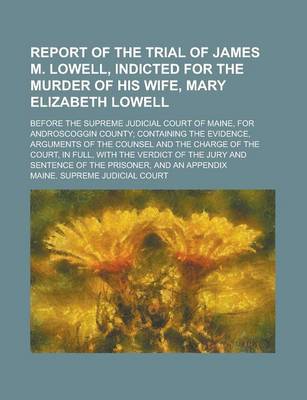 Book cover for Report of the Trial of James M. Lowell, Indicted for the Murder of His Wife, Mary Elizabeth Lowell; Before the Supreme Judicial Court of Maine, for Androscoggin County; Containing the Evidence, Arguments of the Counsel and the Charge of