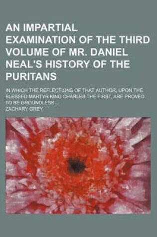 Cover of An Impartial Examination of the Third Volume of Mr. Daniel Neal's History of the Puritans; In Which the Reflections of That Author, Upon the Blessed Martyr King Charles the First, Are Proved to Be Groundless