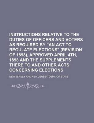 Book cover for Instructions Relative to the Duties of Officers and Voters as Required by an ACT to Regulate Elections (Revision of 1898), Approved April 4th, 1898 and the Supplements There to and Other Acts Concerning Elections