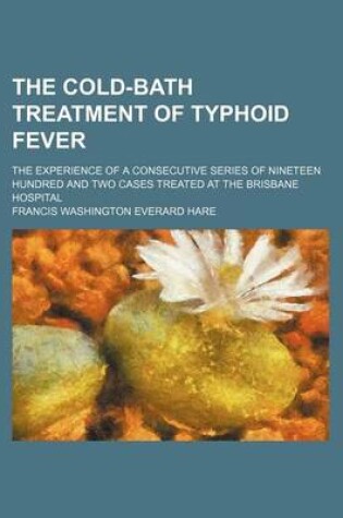 Cover of The Cold-Bath Treatment of Typhoid Fever; The Experience of a Consecutive Series of Nineteen Hundred and Two Cases Treated at the Brisbane Hospital