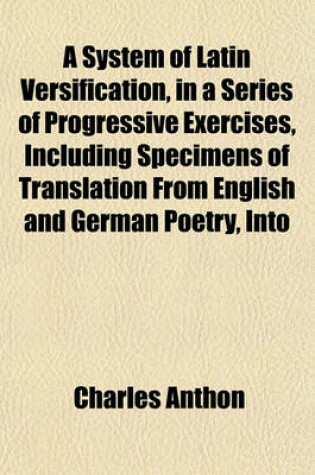 Cover of A System of Latin Versification, in a Series of Progressive Exercises, Including Specimens of Translation from English and German Poetry, Into