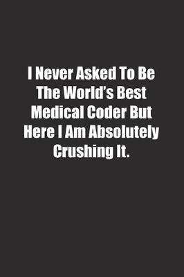 Book cover for I Never Asked To Be The World's Best Medical Coder But Here I Am Absolutely Crushing It.