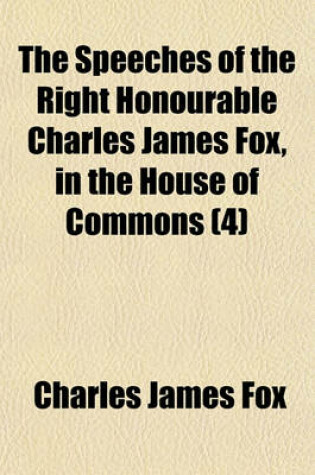 Cover of The Speeches of the Right Honourable Charles James Fox, in the House of Commons (Volume 4)