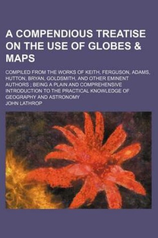 Cover of A Compendious Treatise on the Use of Globes & Maps; Compiled from the Works of Keith, Ferguson, Adams, Hutton, Bryan, Goldsmith, and Other Eminent Authors Being a Plain and Comprehensive Introduction to the Practical Knowledge of Geography and Astronomy