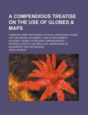 Book cover for A Compendious Treatise on the Use of Globes & Maps; Compiled from the Works of Keith, Ferguson, Adams, Hutton, Bryan, Goldsmith, and Other Eminent Authors Being a Plain and Comprehensive Introduction to the Practical Knowledge of Geography and Astronomy