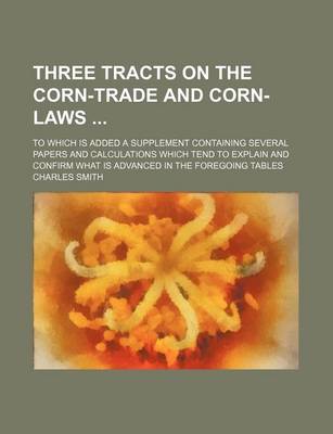 Book cover for Three Tracts on the Corn-Trade and Corn-Laws; To Which Is Added a Supplement Containing Several Papers and Calculations Which Tend to Explain and Confirm What Is Advanced in the Foregoing Tables