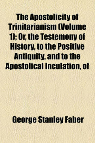 Cover of The Apostolicity of Trinitarianism (Volume 1); Or, the Testemony of History, to the Positive Antiquity, and to the Apostolical Inculation, of the Doctrine of the Holy Trinity