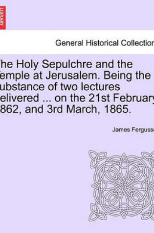 Cover of The Holy Sepulchre and the Temple at Jerusalem. Being the Substance of Two Lectures Delivered ... on the 21st February, 1862, and 3rd March, 1865.