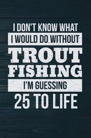 Cover of I Don't Know What I Would Do Without Trout Fishing I'm Guessing 25 To Life