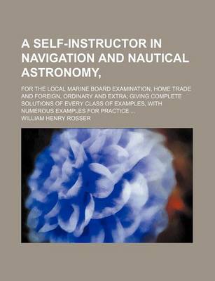 Book cover for A Self-Instructor in Navigation and Nautical Astronomy; For the Local Marine Board Examination, Home Trade and Foreign, Ordinary and Extra; Giving Complete Solutions of Every Class of Examples, with Numerous Examples for Practice ...