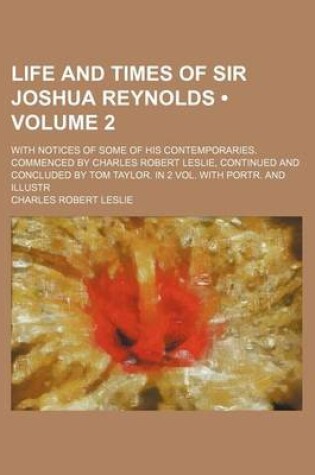 Cover of Life and Times of Sir Joshua Reynolds (Volume 2 ); With Notices of Some of His Contemporaries. Commenced by Charles Robert Leslie, Continued and Concl