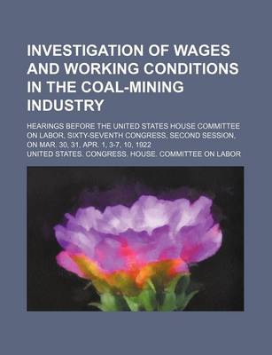 Book cover for Investigation of Wages and Working Conditions in the Coal-Mining Industry; Hearings Before the United States House Committee on Labor, Sixty-Seventh Congress, Second Session, on Mar. 30, 31, Apr. 1, 3-7, 10, 1922