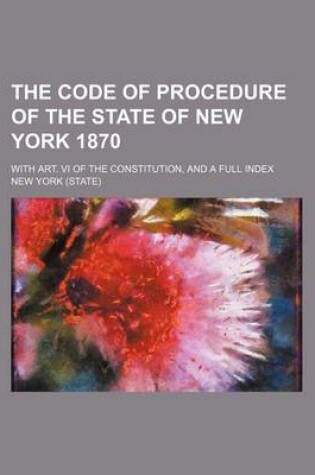 Cover of The Code of Procedure of the State of New York 1870; With Art. VI of the Constitution, and a Full Index