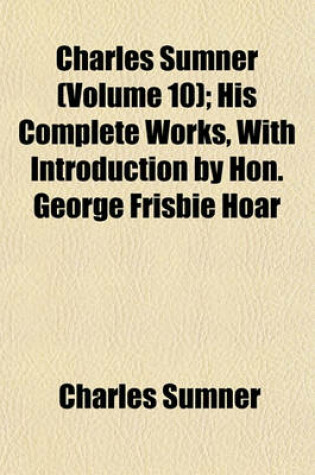 Cover of Charles Sumner (Volume 10); His Complete Works, with Introduction by Hon. George Frisbie Hoar