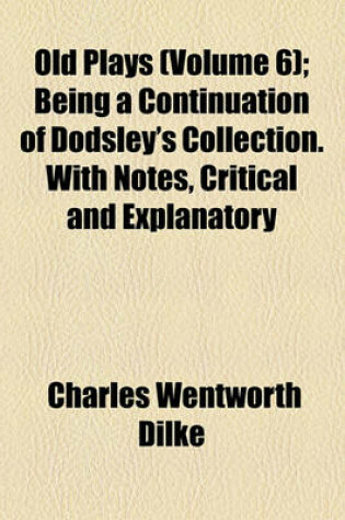 Cover of Old Plays (Volume 6); Being a Continuation of Dodsley's Collection. with Notes, Critical and Explanatory