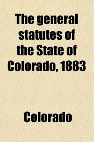 Cover of The General Statutes of the State of Colorado, 1883; To Which Are Prefixed the Declaration of Independence, the Constitution of the United States, the Enabling ACT, the Constitution of the State of Colorado, the Ordinances of the Convention Which Framed the Co