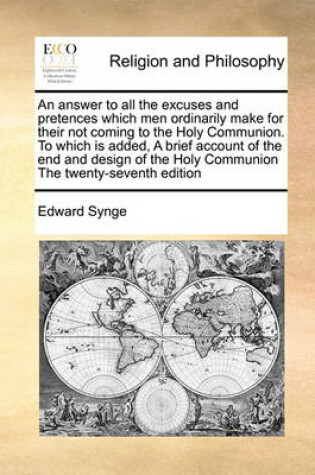 Cover of An Answer to All the Excuses and Pretences Which Men Ordinarily Make for Their Not Coming to the Holy Communion. to Which Is Added, a Brief Account of the End and Design of the Holy Communion the Twenty-Seventh Edition
