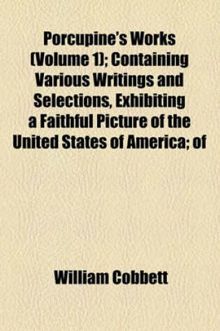 Cover of Porcupine's Works (Volume 1); Containing Various Writings and Selections, Exhibiting a Faithful Picture of the United States of America of Their Government, Laws, Politics and Resources of the Characters of Their Presidents, Governors, Legislators, Magist