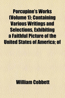 Book cover for Porcupine's Works (Volume 1); Containing Various Writings and Selections, Exhibiting a Faithful Picture of the United States of America of Their Government, Laws, Politics and Resources of the Characters of Their Presidents, Governors, Legislators, Magist