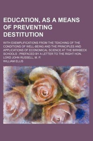 Cover of Education, as a Means of Preventing Destitution; With Exemplifications from the Teaching of the Conditions of Well-Being and the Principles and Applications of Economical Science at the Birkbeck Schools Prefaced by a Letter to the Right