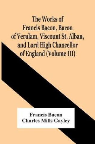 Cover of The Works Of Francis Bacon, Baron Of Verulam, Viscount St. Alban, And Lord High Chancellor Of England (Volume Iii)