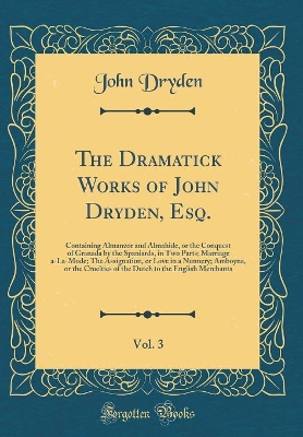 Book cover for The Dramatick Works of John Dryden, Esq., Vol. 3: Containing Almanzor and Almahide, or the Conquest of Granada by the Spaniards, in Two Parts; Marriage a-La-Mode; The Assignation, or Love in a Nunnery; Amboyna, or the Cruelties of the Dutch to the English