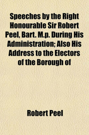 Cover of Speeches by the Right Honourable Sir Robert Peel, Bart. M.P. During His Administration; Also His Address to the Electors of the Borough of