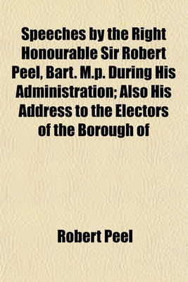 Book cover for Speeches by the Right Honourable Sir Robert Peel, Bart. M.P. During His Administration; Also His Address to the Electors of the Borough of