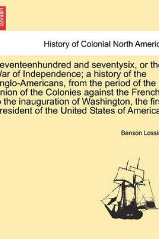 Cover of Seventeenhundred and Seventysix, or the War of Independence; A History of the Anglo-Americans, from the Period of the Union of the Colonies Against the French, to the Inauguration of Washington, the First President of the United States of America.