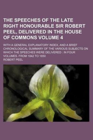 Cover of The Speeches of the Late Right Honourable Sir Robert Peel, Delivered in the House of Commons Volume 4; With a General Explanatory Index, and a Brief Chronological Summary of the Various Subjects on Which the Speeches Were Delivered in Four Volumes. from 1842 t