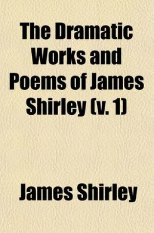 Cover of The Dramatic Works and Poems of James Shirley, Volume 1; Some Account of Shirley and His Writings. Commendatory Verses on Shirley. Love's Tricks, or the School of Complement. the Maid's Revenge. the Brothers. the Witty Fair One. the Wedding