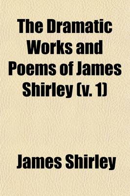 Book cover for The Dramatic Works and Poems of James Shirley, Volume 1; Some Account of Shirley and His Writings. Commendatory Verses on Shirley. Love's Tricks, or the School of Complement. the Maid's Revenge. the Brothers. the Witty Fair One. the Wedding