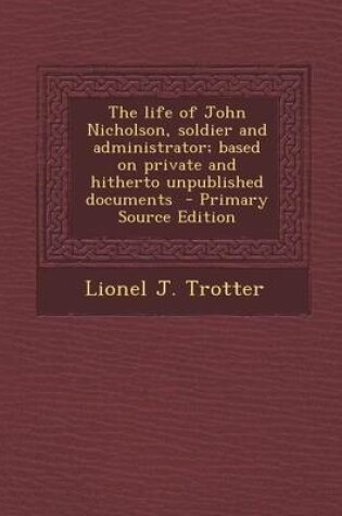 Cover of The Life of John Nicholson, Soldier and Administrator; Based on Private and Hitherto Unpublished Documents - Primary Source Edition