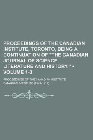 Cover of Proceedings of the Canadian Institute, Toronto, Being a Continuation of "The Canadian Journal of Science, Literature and History." (Volume 1-3); Proceedings of the Canadian Institute