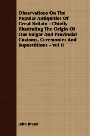 Cover of Observations On The Popular Antiquities Of Great Britain - Chiefly Illustrating The Origin Of Our Vulgar And Provincial Customs, Ceremonies And Superstitions - Vol II