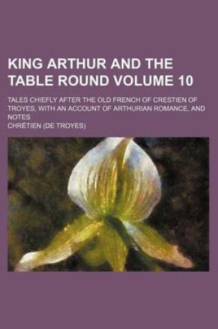 Cover of King Arthur and the Table Round Volume 10; Tales Chiefly After the Old French of Crestien of Troyes, with an Account of Arthurian Romance, and Notes